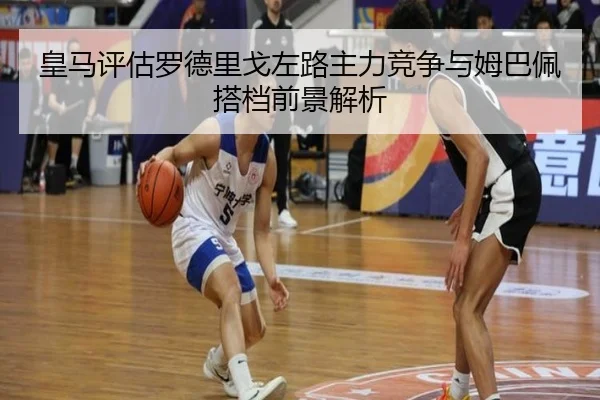 皇马评估罗德里戈左路主力竞争与姆巴佩搭档前景解析
