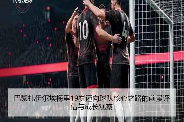 巴黎扎伊尔埃梅里19岁迈向球队核心之路的前景评估与成长观察