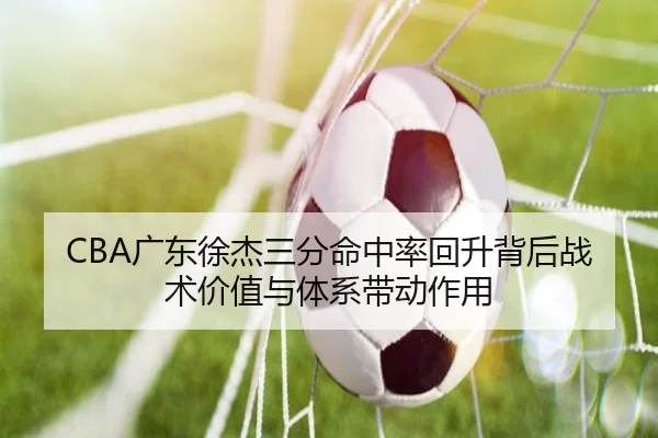 CBA广东徐杰三分命中率回升背后战术价值与体系带动作用