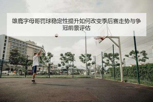 雄鹿字母哥罚球稳定性提升如何改变季后赛走势与争冠前景评估