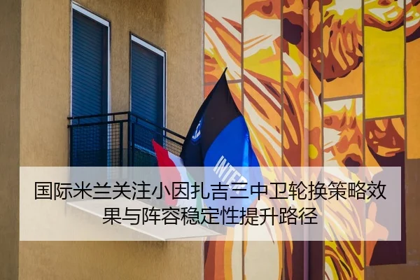 国际米兰关注小因扎吉三中卫轮换策略效果与阵容稳定性提升路径
