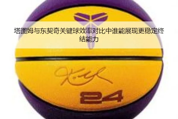 塔图姆与东契奇关键球效率对比中谁能展现更稳定终结能力