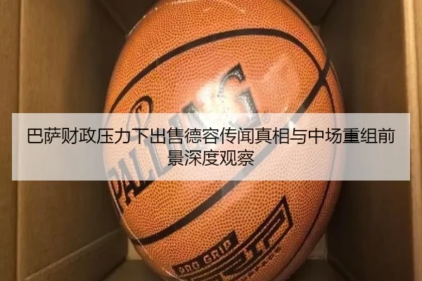 巴萨财政压力下出售德容传闻真相与中场重组前景深度观察