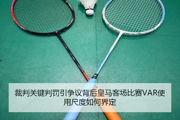 裁判关键判罚引争议背后皇马客场比赛VAR使用尺度如何界定