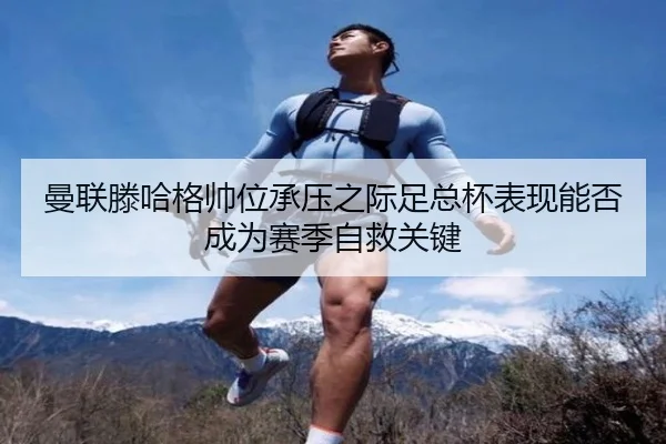 曼联滕哈格帅位承压之际足总杯表现能否成为赛季自救关键
