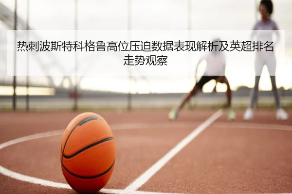 热刺波斯特科格鲁高位压迫数据表现解析及英超排名走势观察