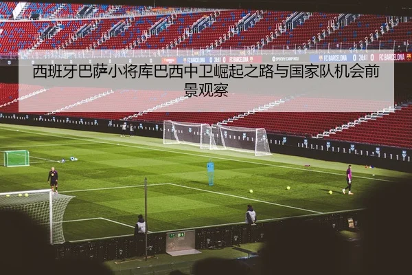 西班牙巴萨小将库巴西中卫崛起之路与国家队机会前景观察