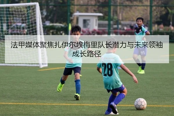 法甲媒体聚焦扎伊尔埃梅里队长潜力与未来领袖成长路径