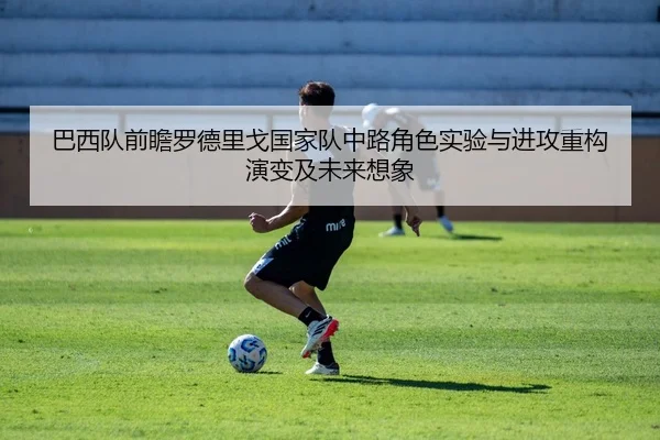 巴西队前瞻罗德里戈国家队中路角色实验与进攻重构演变及未来想象