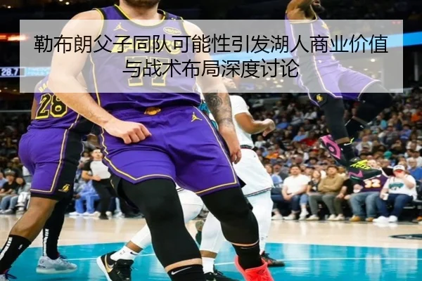 勒布朗父子同队可能性引发湖人商业价值与战术布局深度讨论