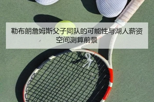勒布朗詹姆斯父子同队的可能性与湖人薪资空间测算前景
