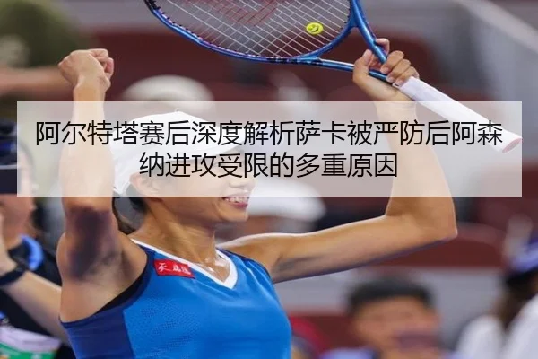 阿尔特塔赛后深度解析萨卡被严防后阿森纳进攻受限的多重原因