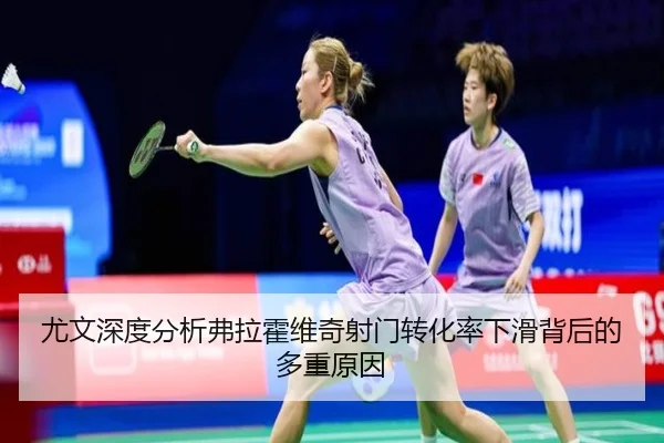 尤文深度分析弗拉霍维奇射门转化率下滑背后的多重原因