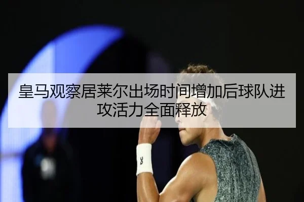 皇马观察居莱尔出场时间增加后球队进攻活力全面释放