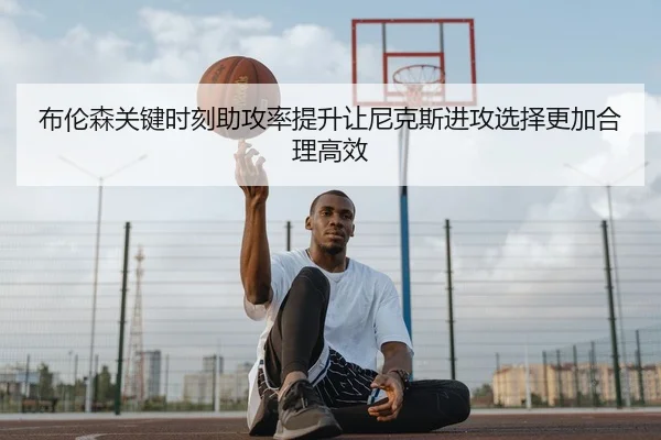 布伦森关键时刻助攻率提升让尼克斯进攻选择更加合理高效